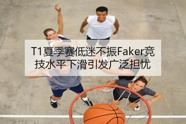 T1夏季赛低迷不振Faker竞技水平下滑引发广泛担忧